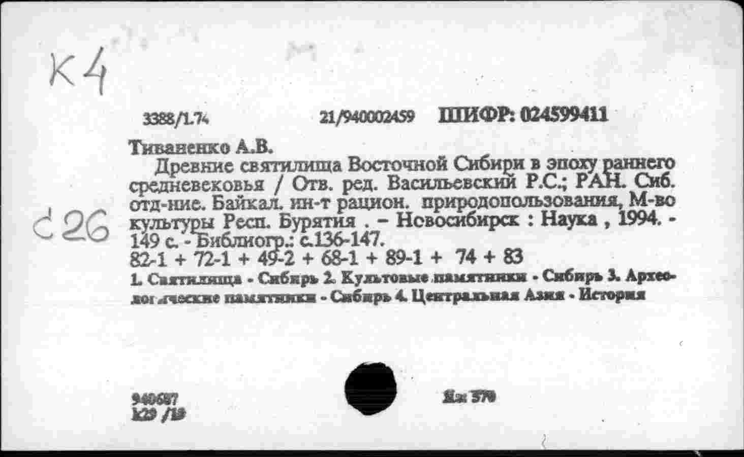 ﻿М
3388ДІЧ	21/940002459 ШИФР: 024599411
Тиваненко А.В.
Древние святилища Восточной Сибири в эпоху раннего средневековья / Отв. ред. Васильевский Р.С4 РАН. Сиб. отд-ние. Байкал, ин-т рацион, природопользования, М-во " Q/С культуры Респ. Бурятия . - Новосибирск : Наука , 1994. -<—О 149 с.-Ъиблиогод с.136-147.
82-1 + 72-1 + 49-2 + 68-1 + 89-1 + 74 + 83
L Святилища - Сибирь X Культовые памятннжн ■ Сибирь 3. Архео-лої ичаские памятники • Сибирь 4. Центральная Азия • История
М0687
к»/В
